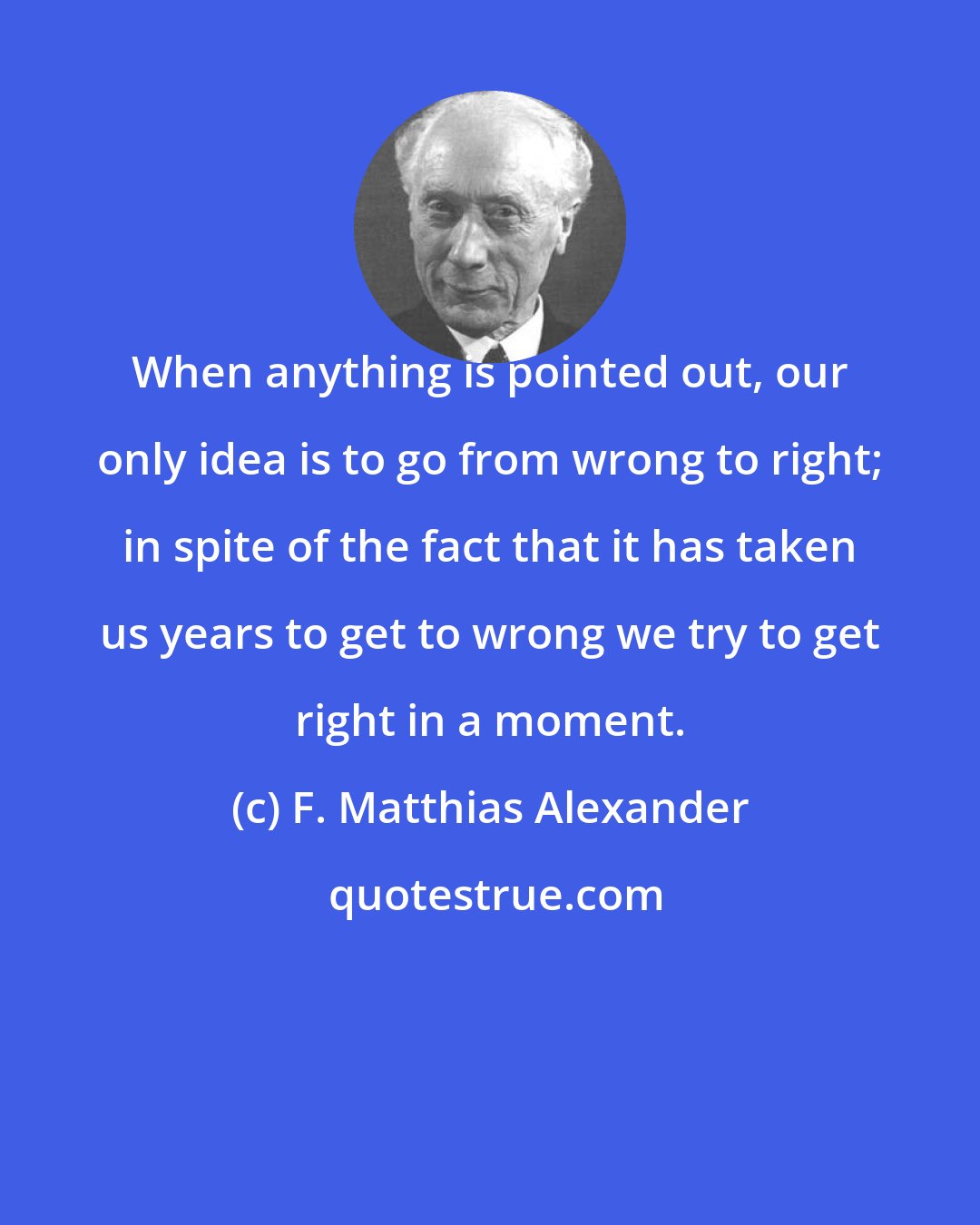 F. Matthias Alexander: When anything is pointed out, our only idea is to go from wrong to right; in spite of the fact that it has taken us years to get to wrong we try to get right in a moment.