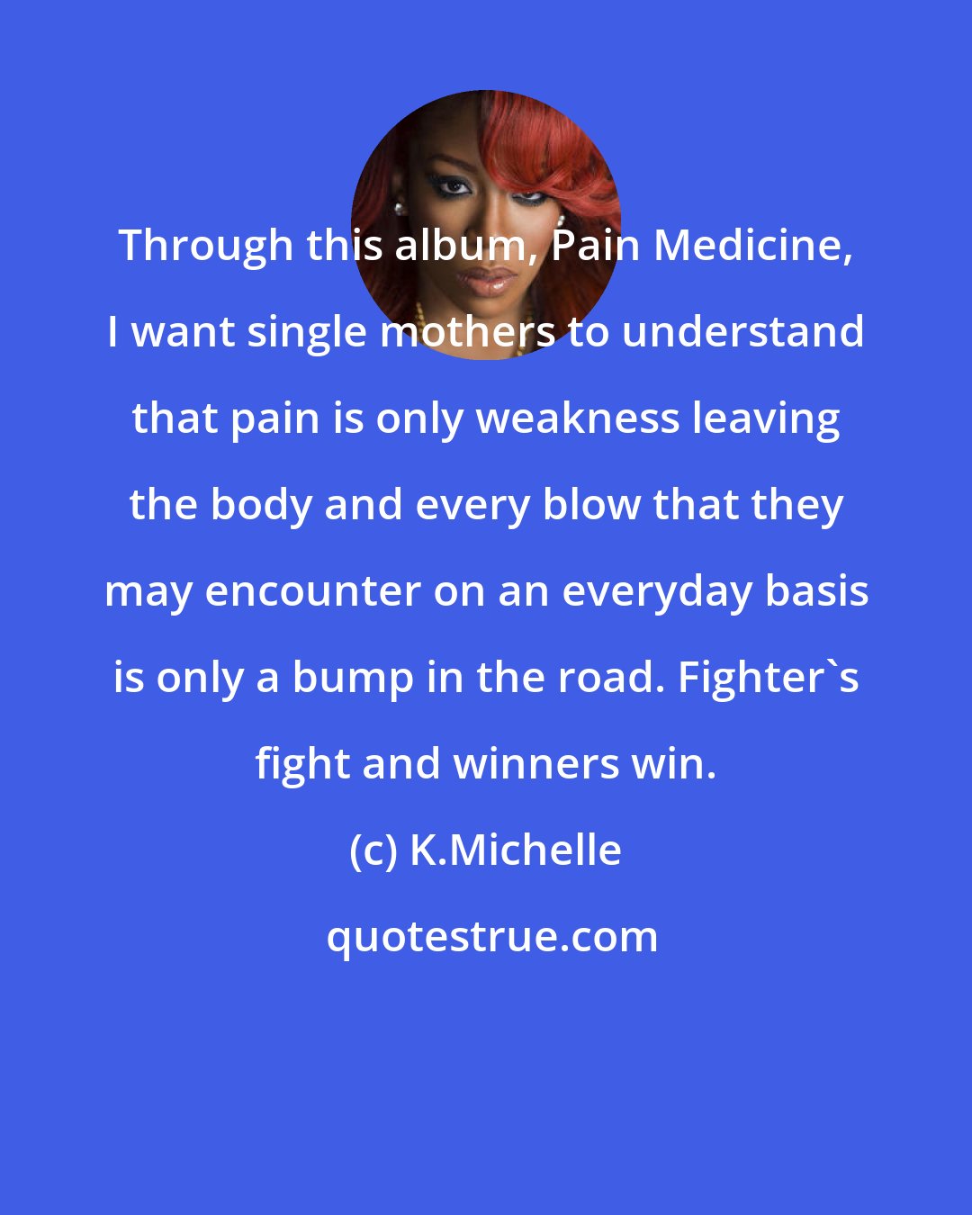 K.Michelle: Through this album, Pain Medicine, I want single mothers to understand that pain is only weakness leaving the body and every blow that they may encounter on an everyday basis is only a bump in the road. Fighter's fight and winners win.