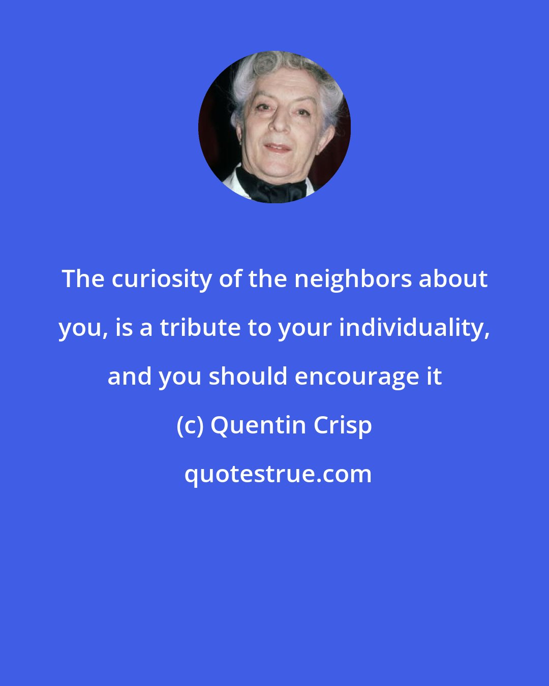 Quentin Crisp: The curiosity of the neighbors about you, is a tribute to your individuality, and you should encourage it