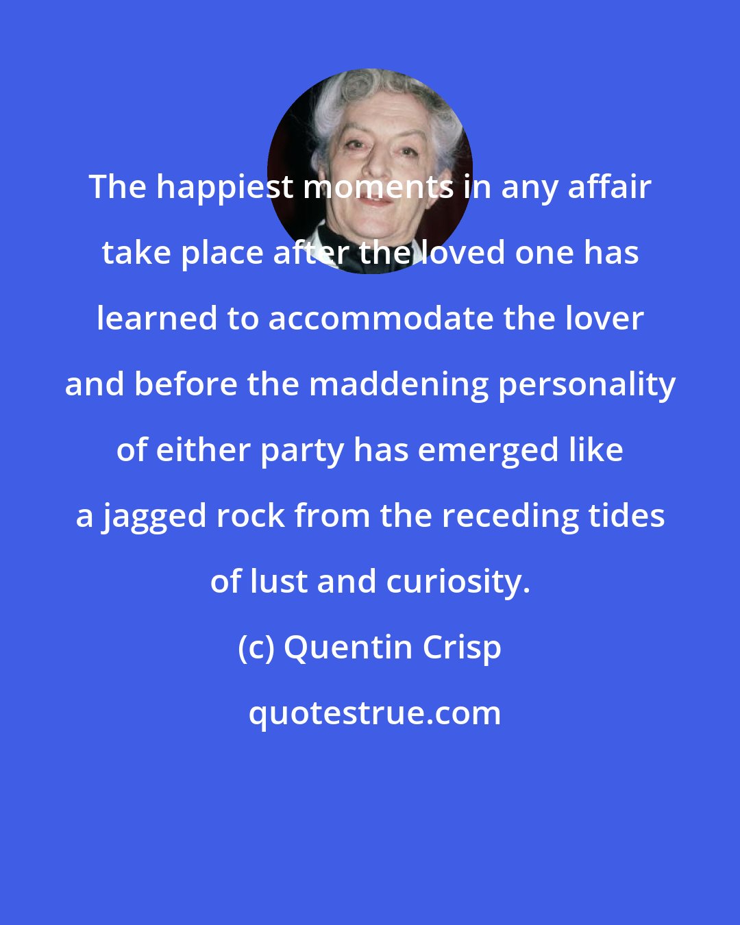 Quentin Crisp: The happiest moments in any affair take place after the loved one has learned to accommodate the lover and before the maddening personality of either party has emerged like a jagged rock from the receding tides of lust and curiosity.