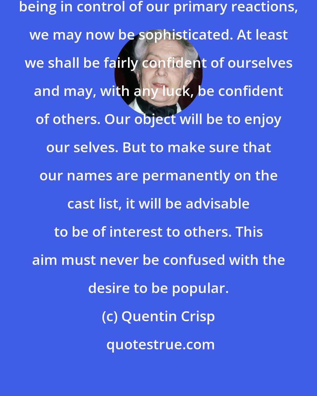 Quentin Crisp: If sophistication is a matter of being in control of our primary reactions, we may now be sophisticated. At least we shall be fairly confident of ourselves and may, with any luck, be confident of others. Our object will be to enjoy our selves. But to make sure that our names are permanently on the cast list, it will be advisable to be of interest to others. This aim must never be confused with the desire to be popular.