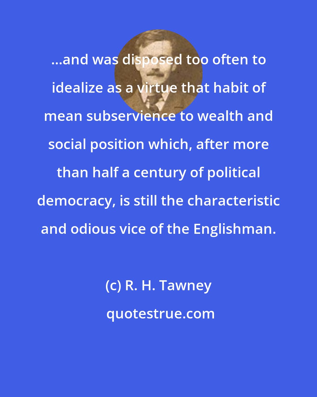 R. H. Tawney: ...and was disposed too often to idealize as a virtue that habit of mean subservience to wealth and social position which, after more than half a century of political democracy, is still the characteristic and odious vice of the Englishman.