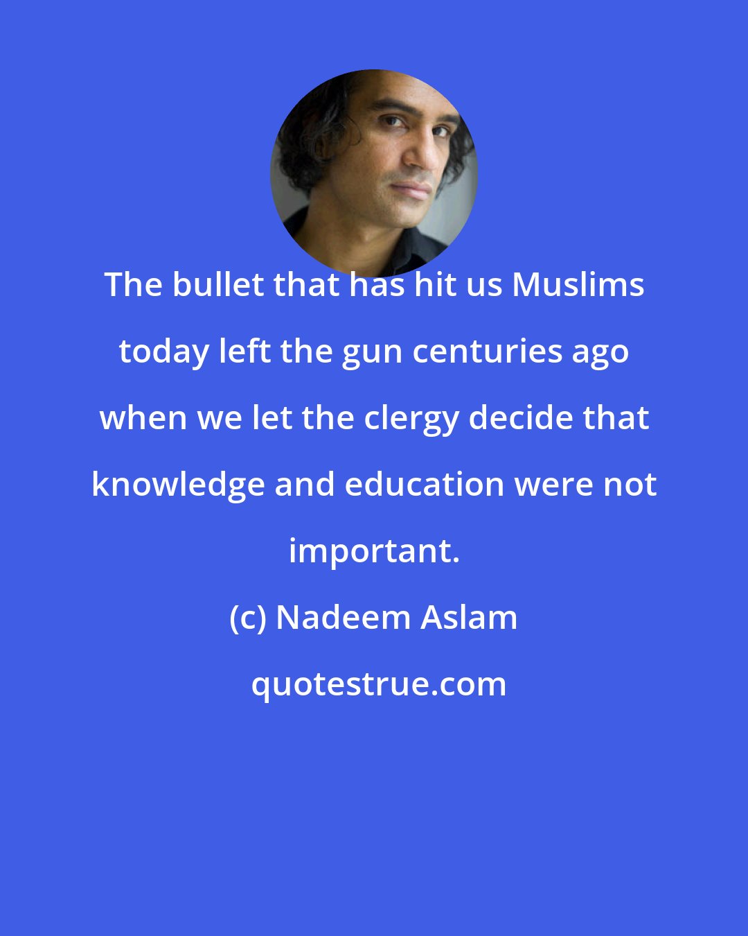 Nadeem Aslam: The bullet that has hit us Muslims today left the gun centuries ago when we let the clergy decide that knowledge and education were not important.
