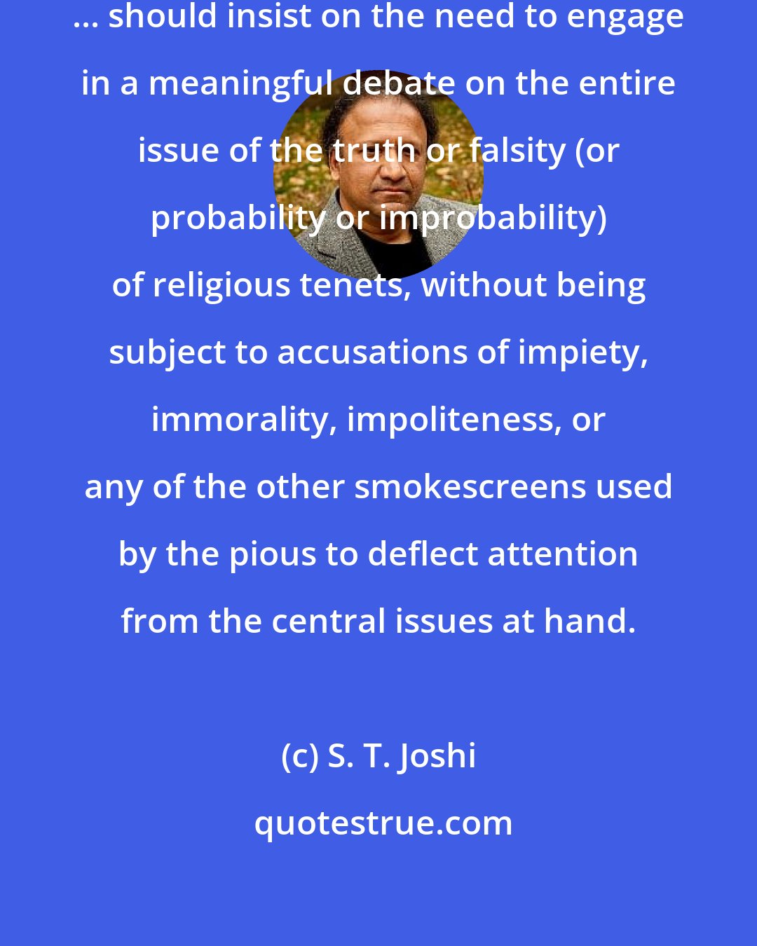 S. T. Joshi: The atheist, agnostic, or secularist ... should insist on the need to engage in a meaningful debate on the entire issue of the truth or falsity (or probability or improbability) of religious tenets, without being subject to accusations of impiety, immorality, impoliteness, or any of the other smokescreens used by the pious to deflect attention from the central issues at hand.