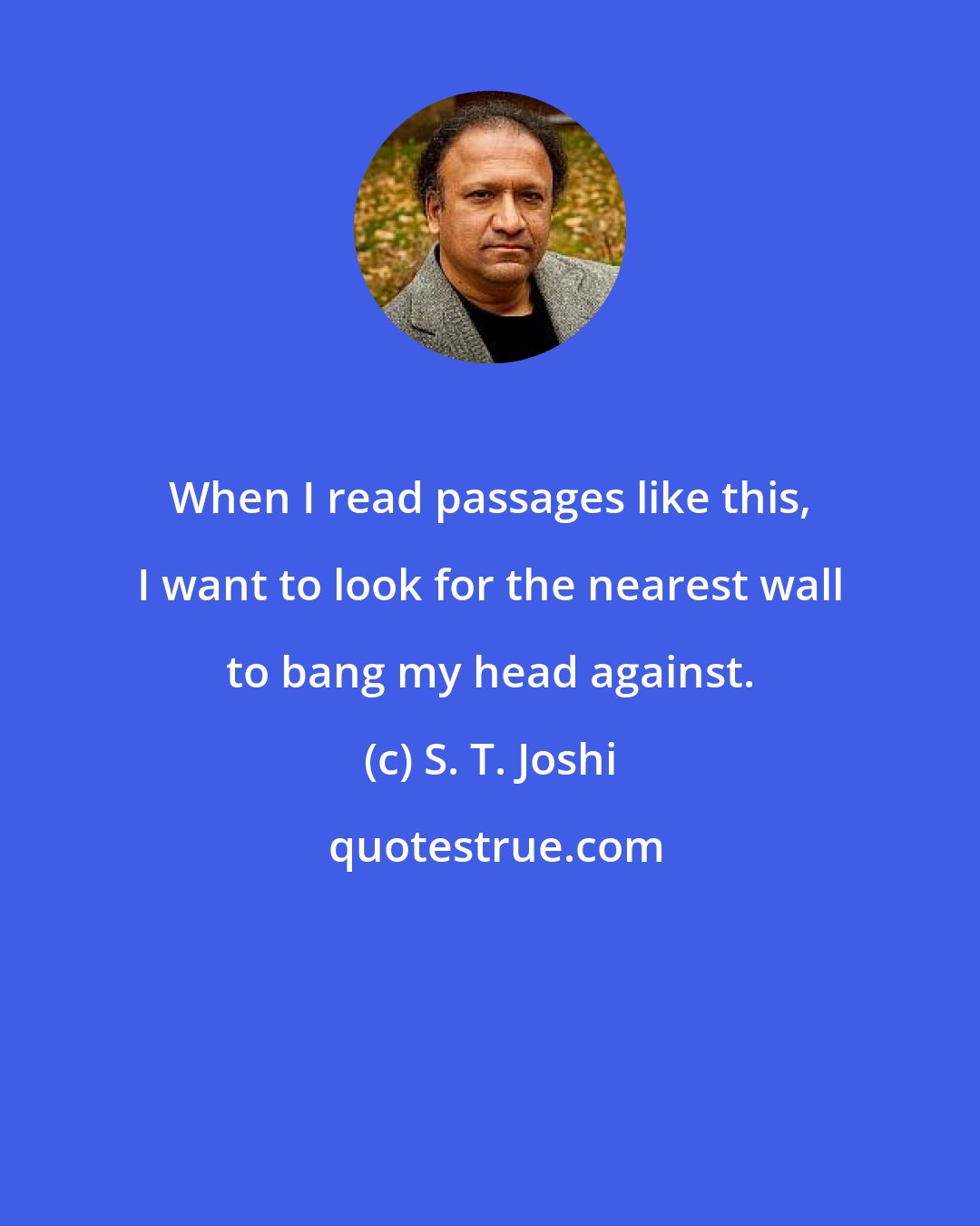 S. T. Joshi: When I read passages like this, I want to look for the nearest wall to bang my head against.