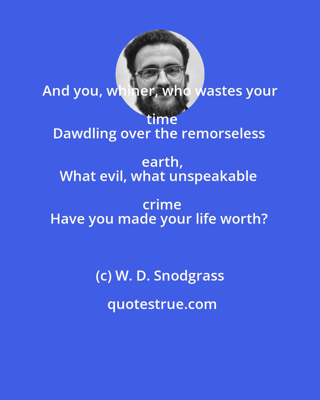 W. D. Snodgrass: And you, whiner, who wastes your time
Dawdling over the remorseless earth,
What evil, what unspeakable crime
Have you made your life worth?