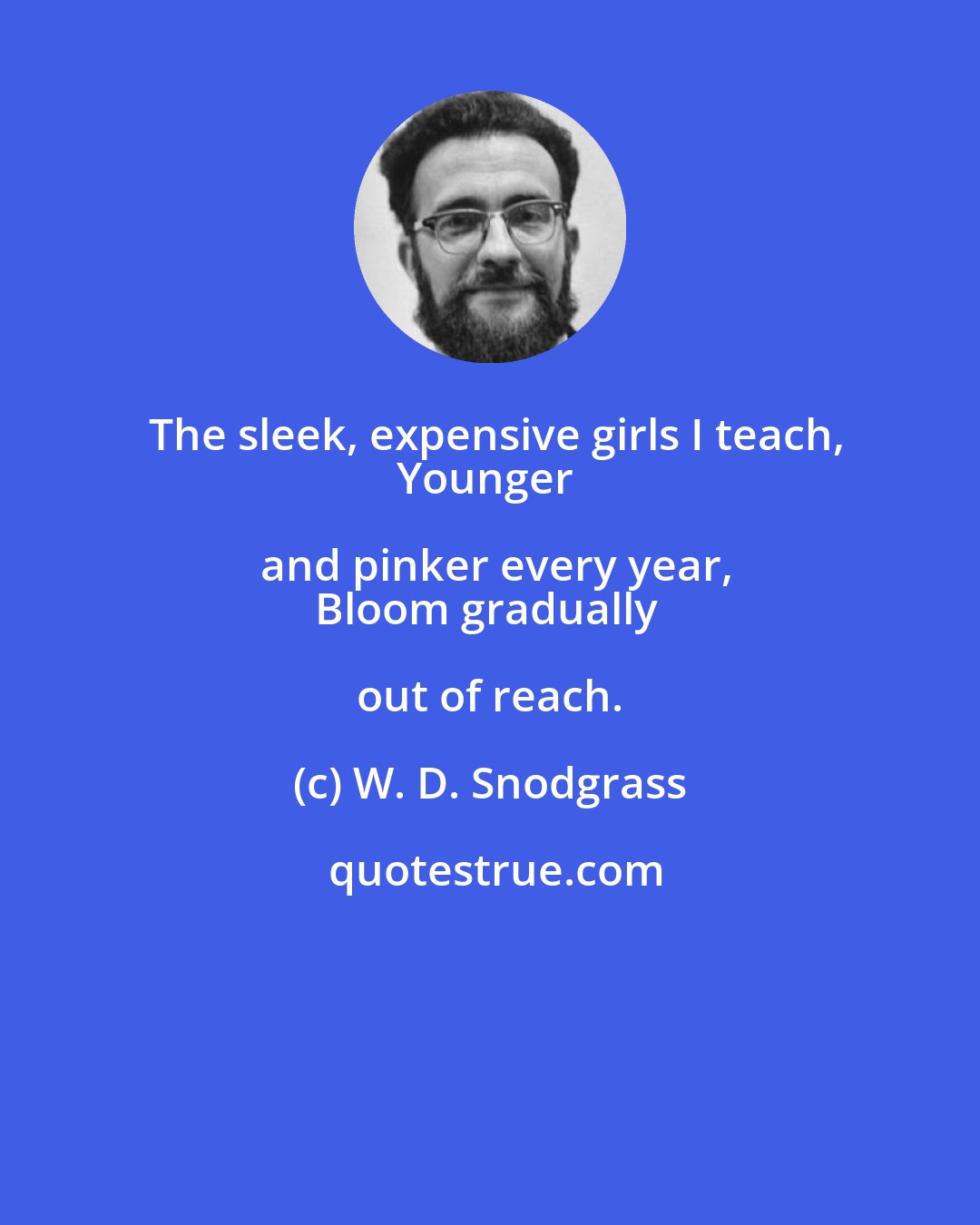 W. D. Snodgrass: The sleek, expensive girls I teach,
Younger and pinker every year,
Bloom gradually out of reach.