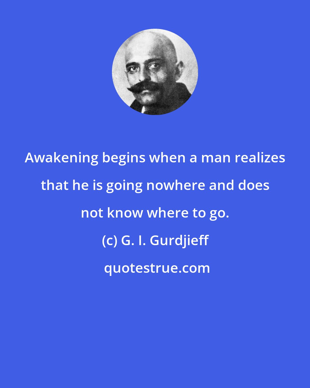 G. I. Gurdjieff: Awakening begins when a man realizes that he is going nowhere and does not know where to go.