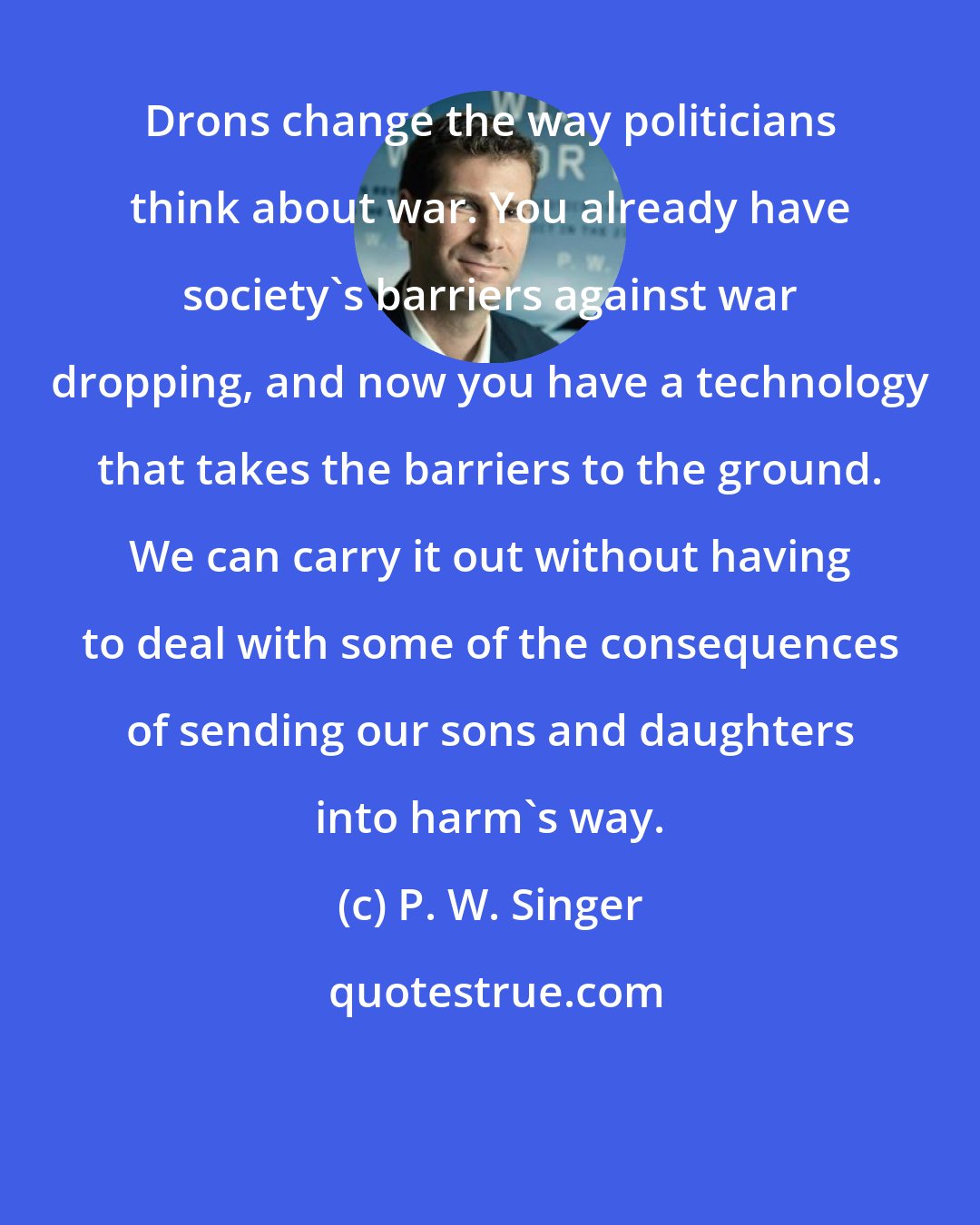 P. W. Singer: Drons change the way politicians think about war. You already have society's barriers against war dropping, and now you have a technology that takes the barriers to the ground. We can carry it out without having to deal with some of the consequences of sending our sons and daughters into harm's way.