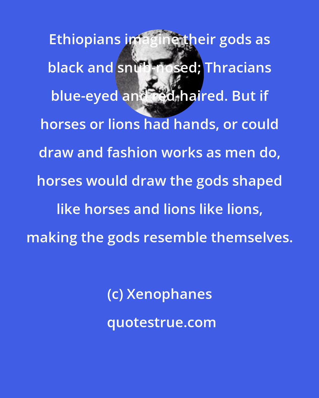 Xenophanes: Ethiopians imagine their gods as black and snub-nosed; Thracians blue-eyed and red-haired. But if horses or lions had hands, or could draw and fashion works as men do, horses would draw the gods shaped like horses and lions like lions, making the gods resemble themselves.