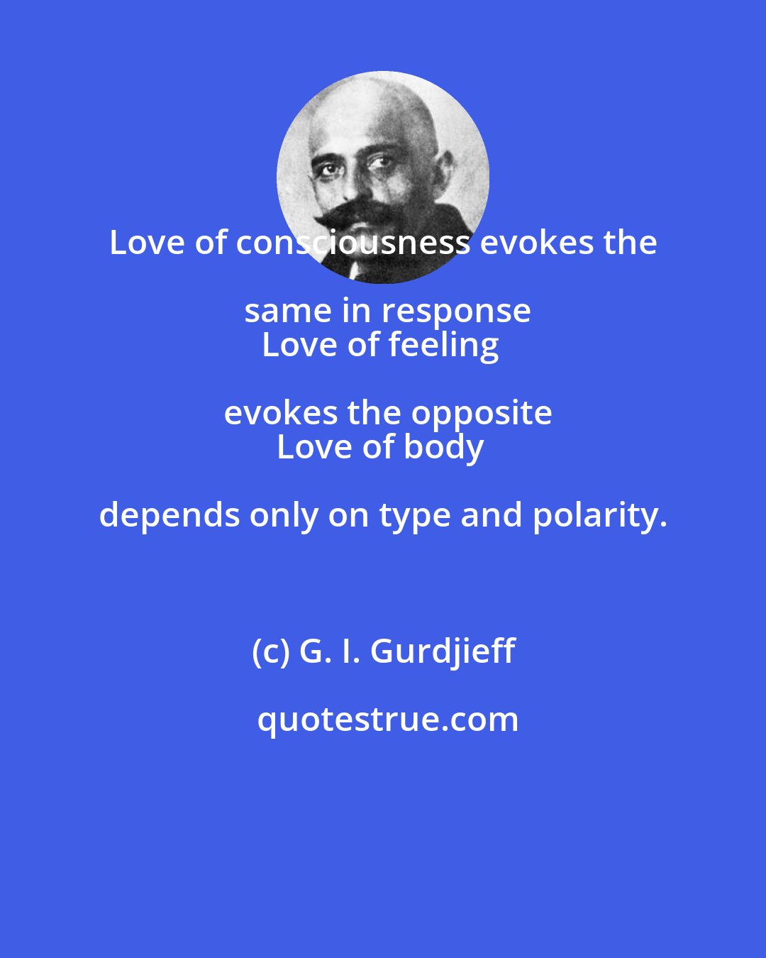 G. I. Gurdjieff: Love of consciousness evokes the same in response
Love of feeling evokes the opposite
Love of body depends only on type and polarity.