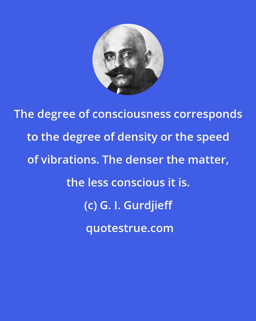 G. I. Gurdjieff: The degree of consciousness corresponds to the degree of density or the speed of vibrations. The denser the matter, the less conscious it is.