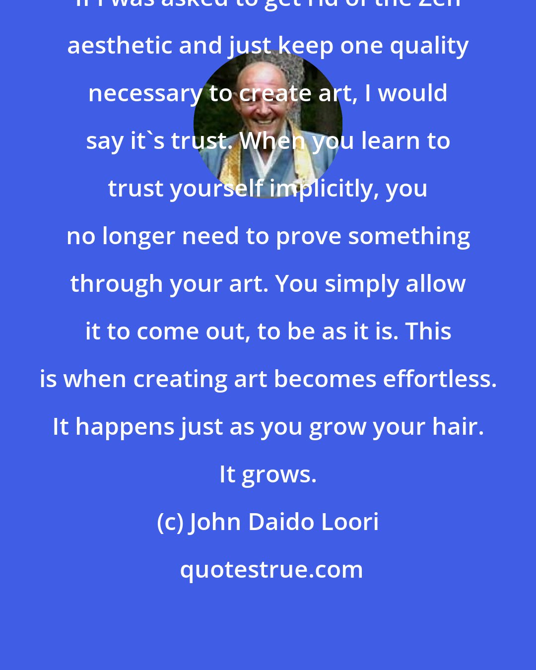 John Daido Loori: If I was asked to get rid of the Zen aesthetic and just keep one quality necessary to create art, I would say it's trust. When you learn to trust yourself implicitly, you no longer need to prove something through your art. You simply allow it to come out, to be as it is. This is when creating art becomes effortless. It happens just as you grow your hair. It grows.