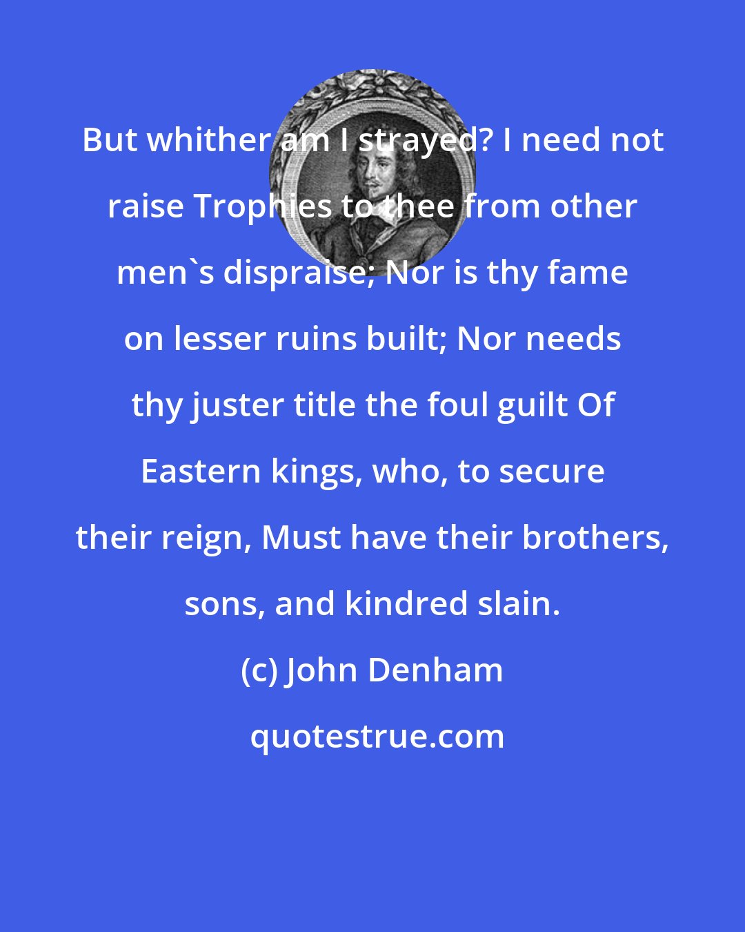 John Denham: But whither am I strayed? I need not raise Trophies to thee from other men's dispraise; Nor is thy fame on lesser ruins built; Nor needs thy juster title the foul guilt Of Eastern kings, who, to secure their reign, Must have their brothers, sons, and kindred slain.