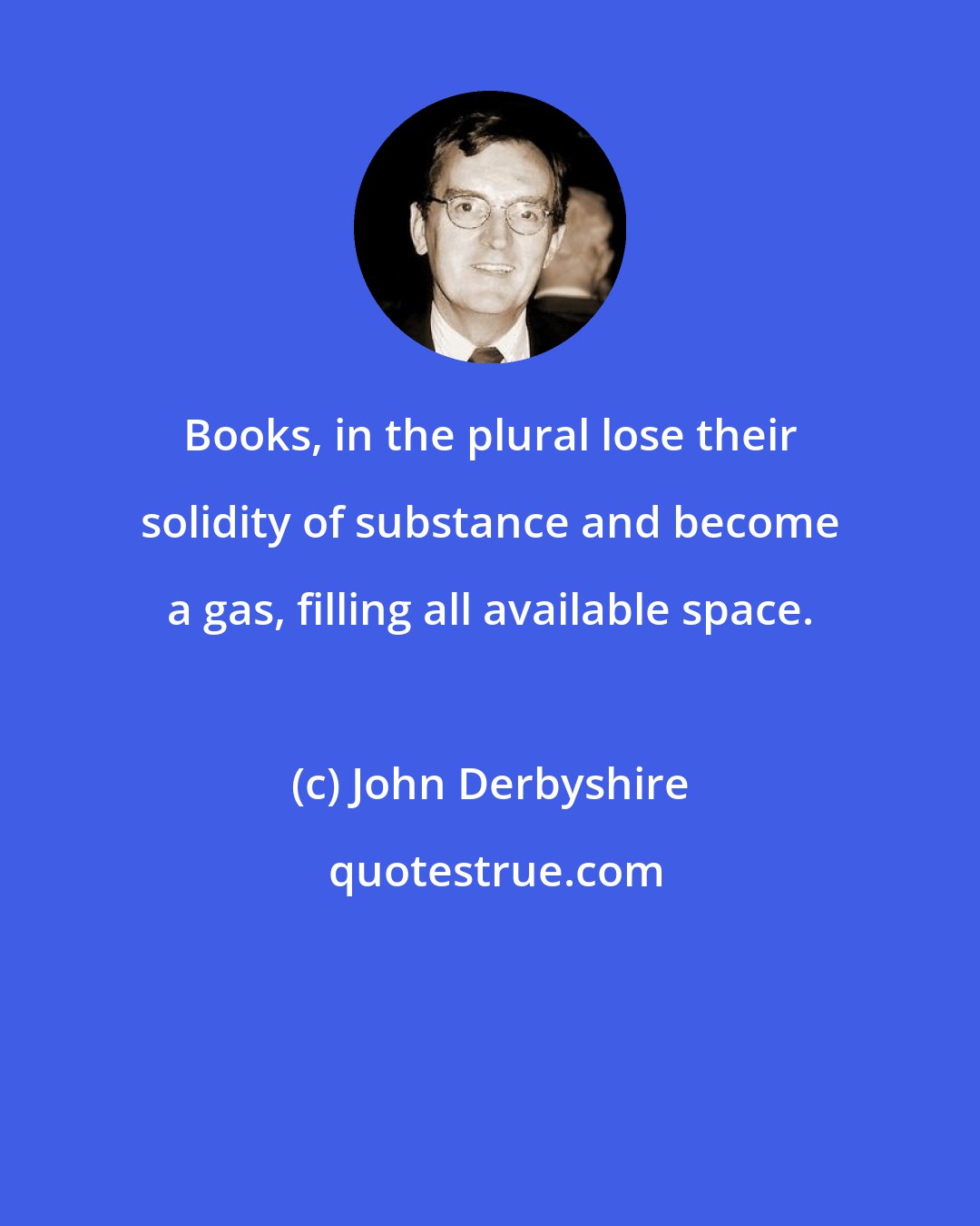 John Derbyshire: Books, in the plural lose their solidity of substance and become a gas, filling all available space.