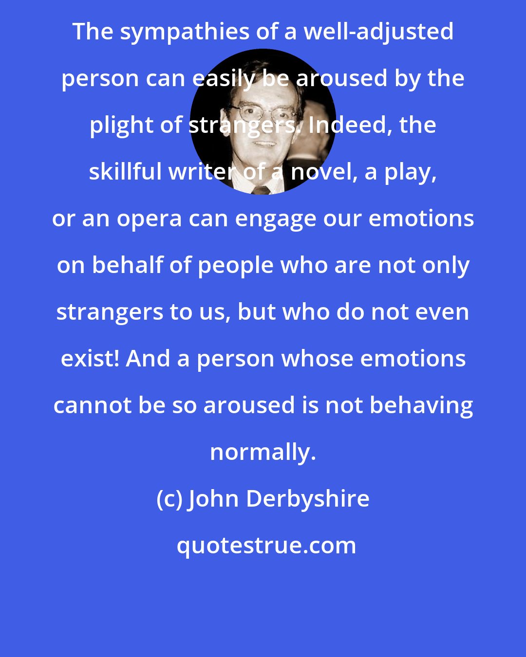 John Derbyshire: The sympathies of a well-adjusted person can easily be aroused by the plight of strangers. Indeed, the skillful writer of a novel, a play, or an opera can engage our emotions on behalf of people who are not only strangers to us, but who do not even exist! And a person whose emotions cannot be so aroused is not behaving normally.