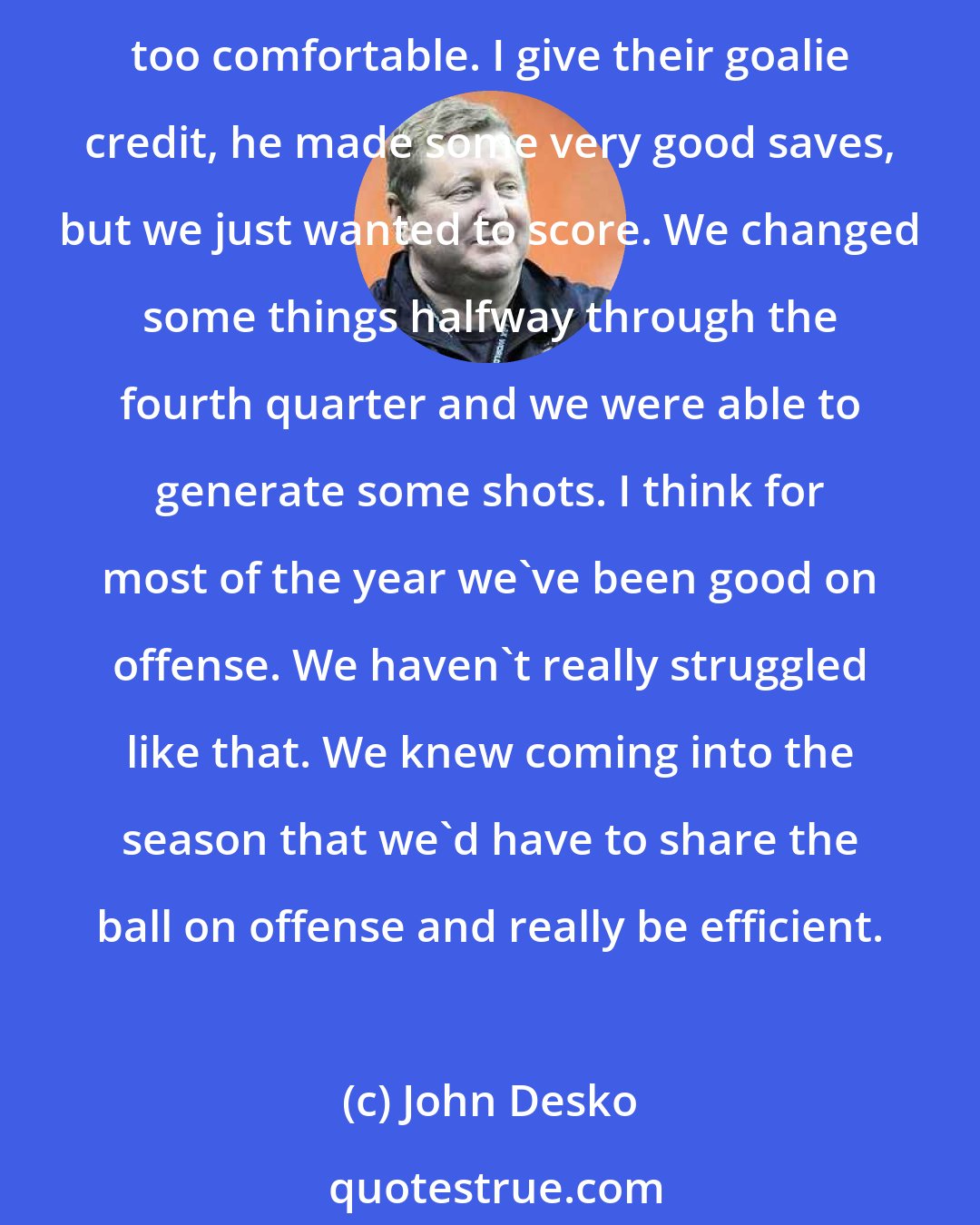 John Desko: I think we came out and got the first goals fairly easily and fairly quickly. All of a sudden they started to change the defense and they changed things up on us and I thought we got a little too comfortable. I give their goalie credit, he made some very good saves, but we just wanted to score. We changed some things halfway through the fourth quarter and we were able to generate some shots. I think for most of the year we've been good on offense. We haven't really struggled like that. We knew coming into the season that we'd have to share the ball on offense and really be efficient.