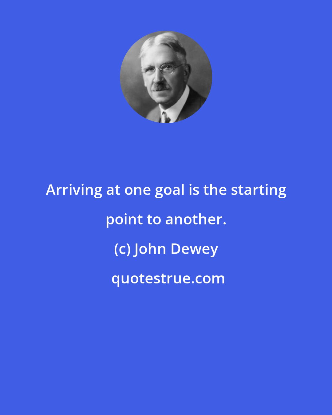 John Dewey: Arriving at one goal is the starting point to another.