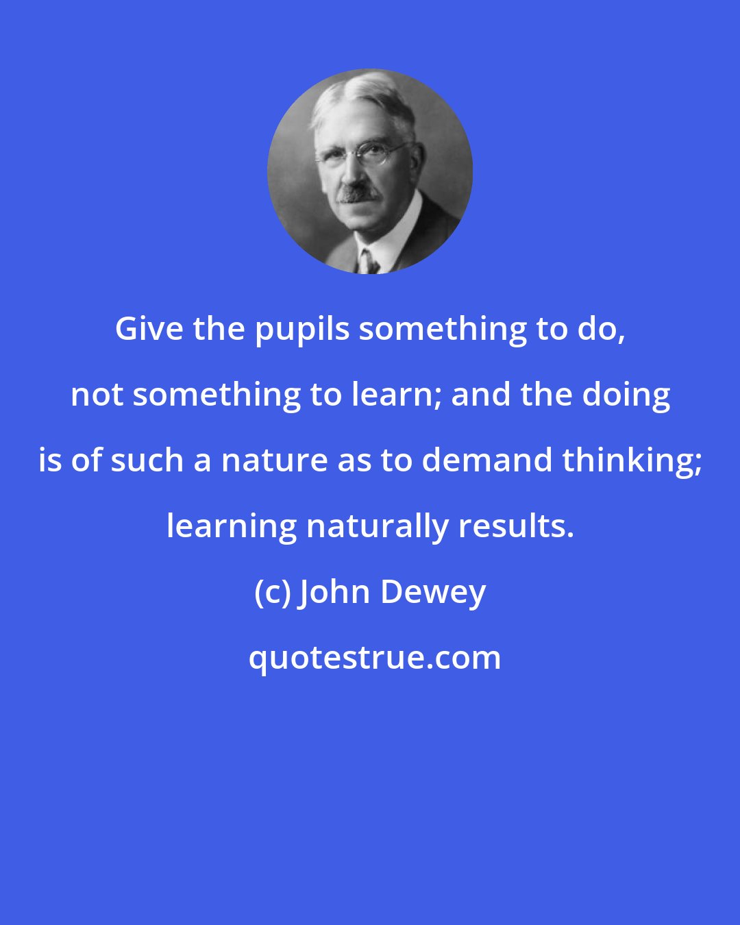 John Dewey: Give the pupils something to do, not something to learn; and the doing is of such a nature as to demand thinking; learning naturally results.