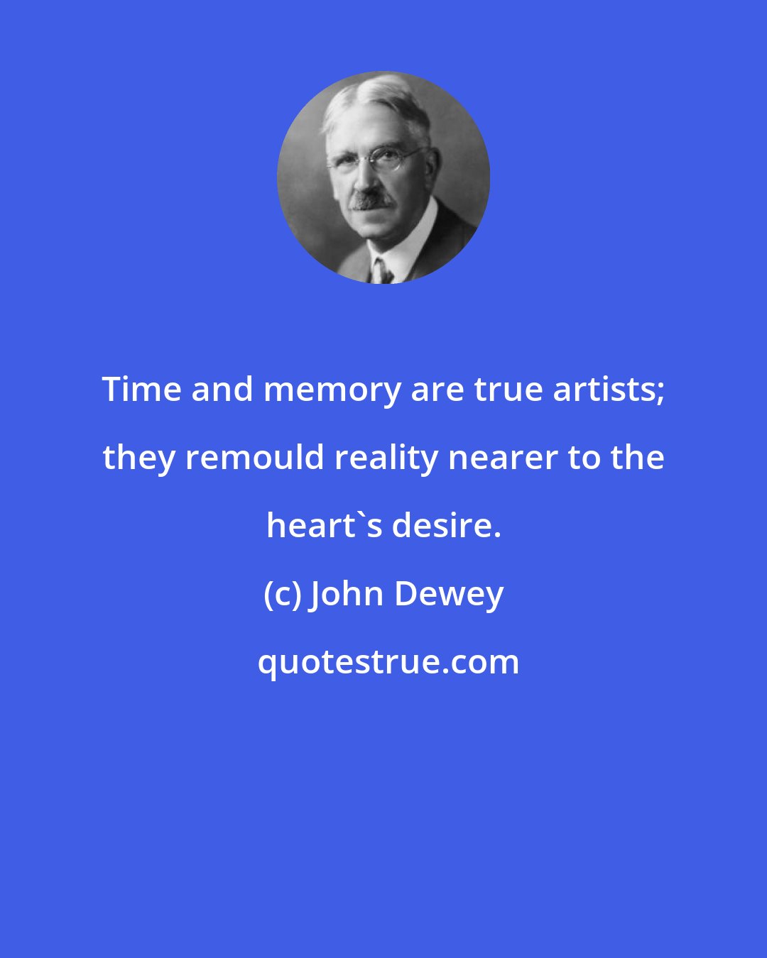 John Dewey: Time and memory are true artists; they remould reality nearer to the heart's desire.