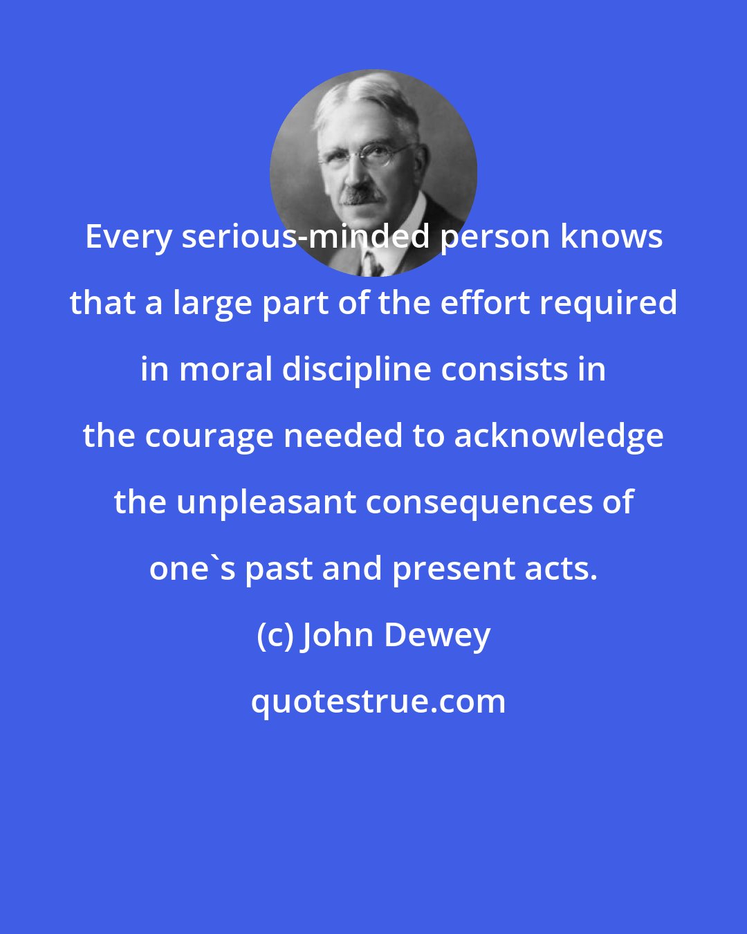 John Dewey: Every serious-minded person knows that a large part of the effort required in moral discipline consists in the courage needed to acknowledge the unpleasant consequences of one's past and present acts.