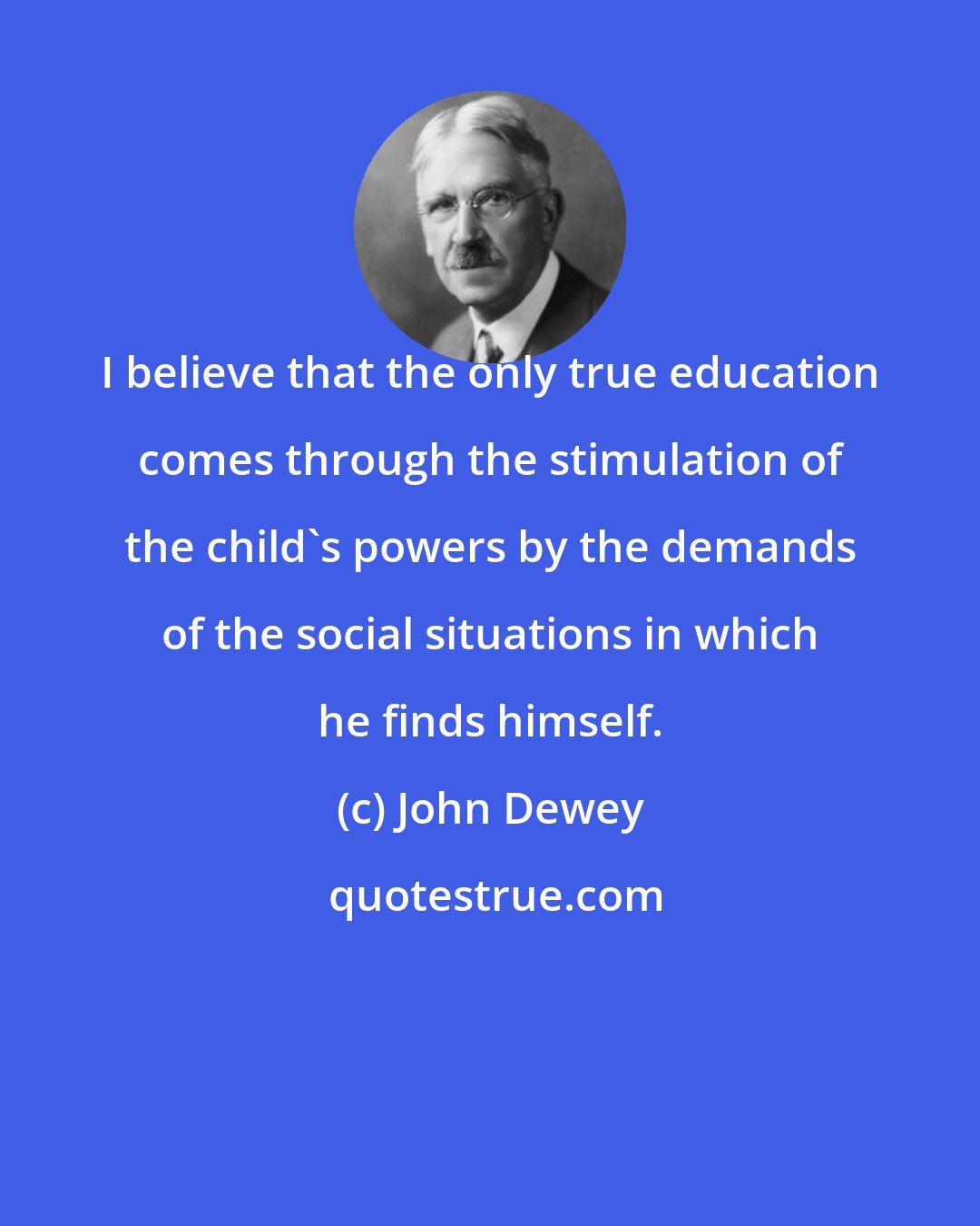 John Dewey: I believe that the only true education comes through the stimulation of the child's powers by the demands of the social situations in which he finds himself.