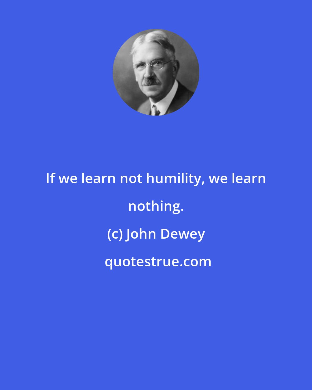 John Dewey: If we learn not humility, we learn nothing.