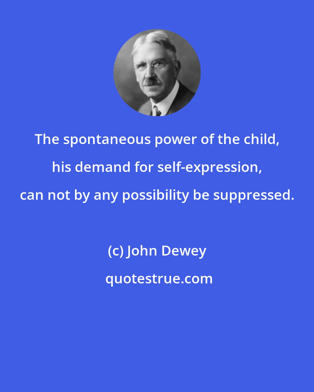 John Dewey: The spontaneous power of the child, his demand for self-expression, can not by any possibility be suppressed.