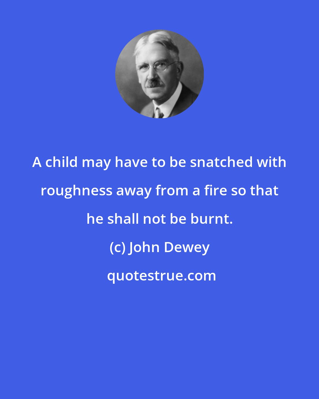 John Dewey: A child may have to be snatched with roughness away from a fire so that he shall not be burnt.