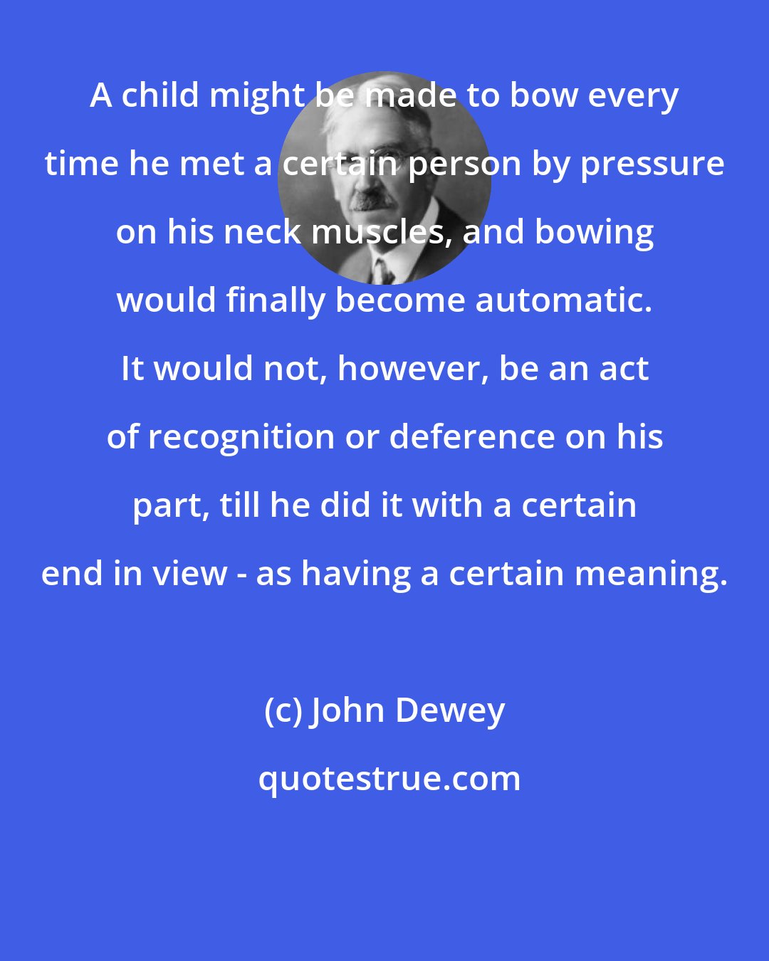 John Dewey: A child might be made to bow every time he met a certain person by pressure on his neck muscles, and bowing would finally become automatic. It would not, however, be an act of recognition or deference on his part, till he did it with a certain end in view - as having a certain meaning.