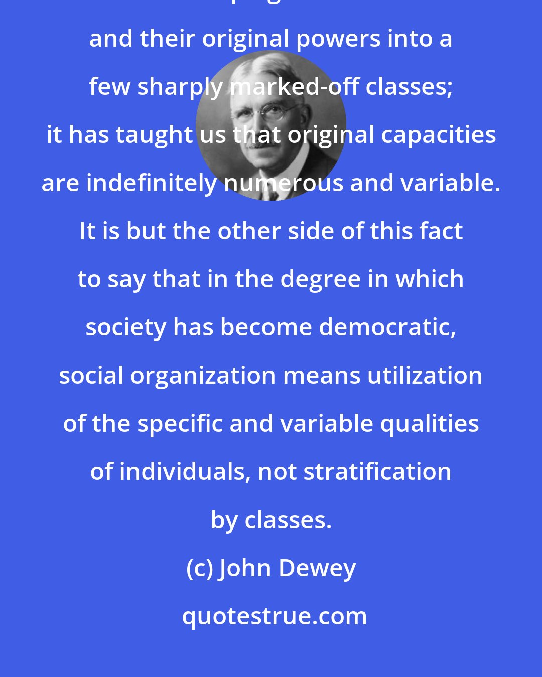 John Dewey: But progress in knowledge has made us aware of the superficiality of Plato's lumping of individuals and their original powers into a few sharply marked-off classes; it has taught us that original capacities are indefinitely numerous and variable. It is but the other side of this fact to say that in the degree in which society has become democratic, social organization means utilization of the specific and variable qualities of individuals, not stratification by classes.