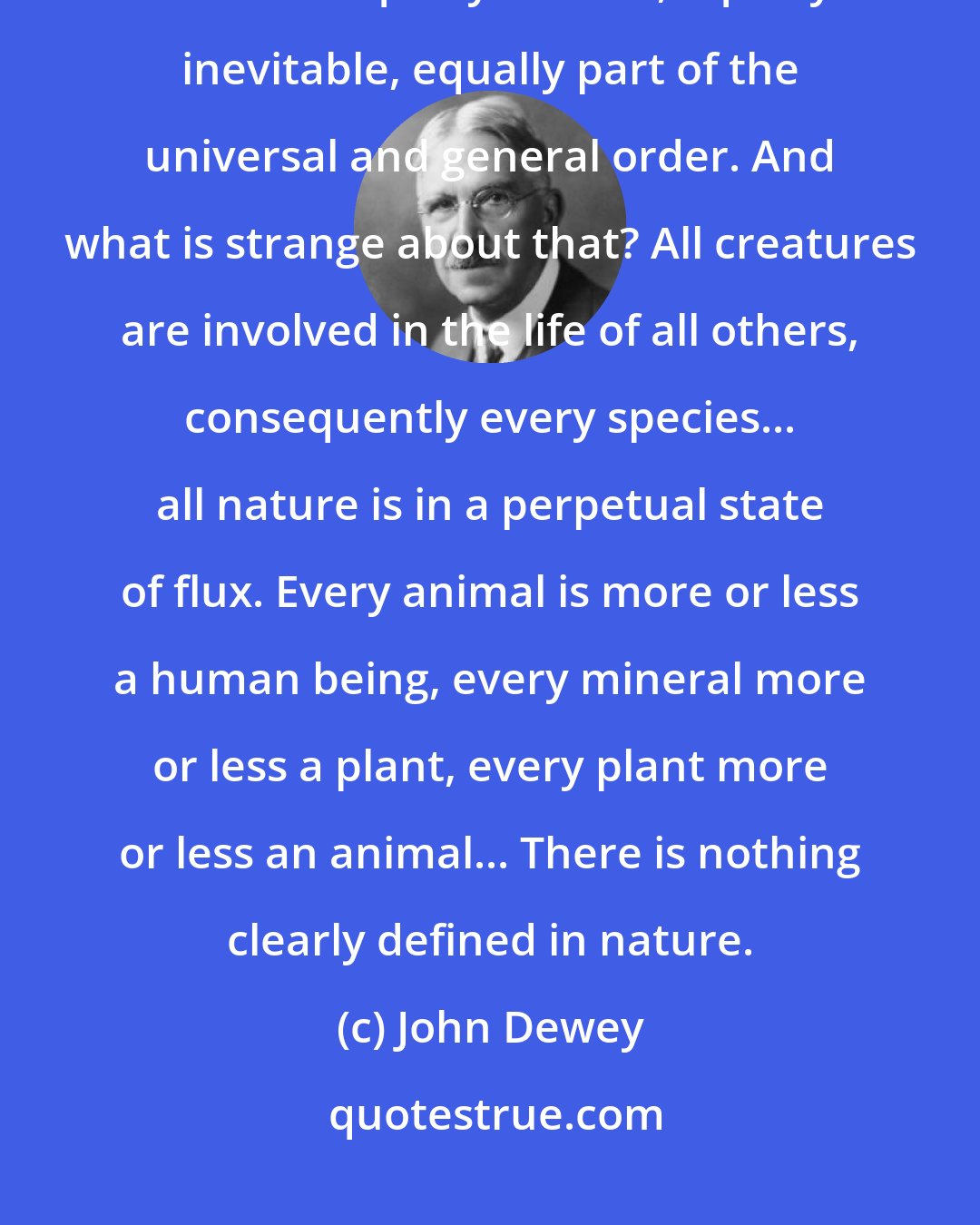 John Dewey: Man is merely a frequent effect, a monstrosity is a rare one, but both are equally natural, equally inevitable, equally part of the universal and general order. And what is strange about that? All creatures are involved in the life of all others, consequently every species... all nature is in a perpetual state of flux. Every animal is more or less a human being, every mineral more or less a plant, every plant more or less an animal... There is nothing clearly defined in nature.