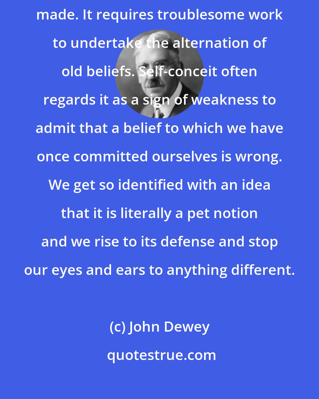 John Dewey: The path of least resistance and least trouble is a mental rut already made. It requires troublesome work to undertake the alternation of old beliefs. Self-conceit often regards it as a sign of weakness to admit that a belief to which we have once committed ourselves is wrong. We get so identified with an idea that it is literally a pet notion and we rise to its defense and stop our eyes and ears to anything different.