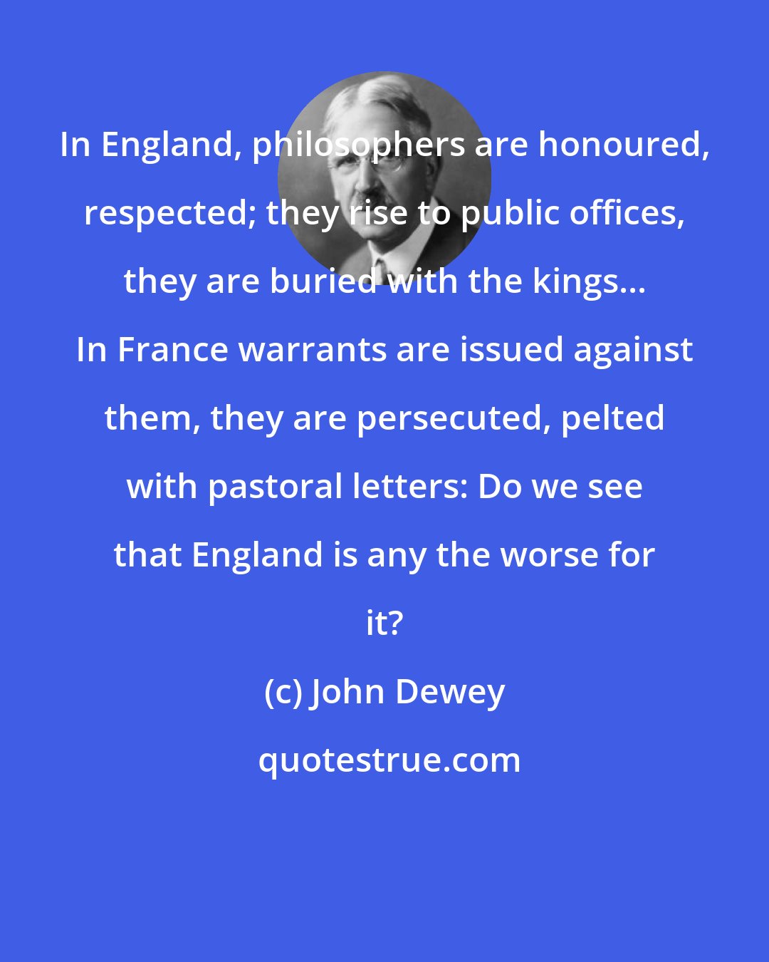 John Dewey: In England, philosophers are honoured, respected; they rise to public offices, they are buried with the kings... In France warrants are issued against them, they are persecuted, pelted with pastoral letters: Do we see that England is any the worse for it?
