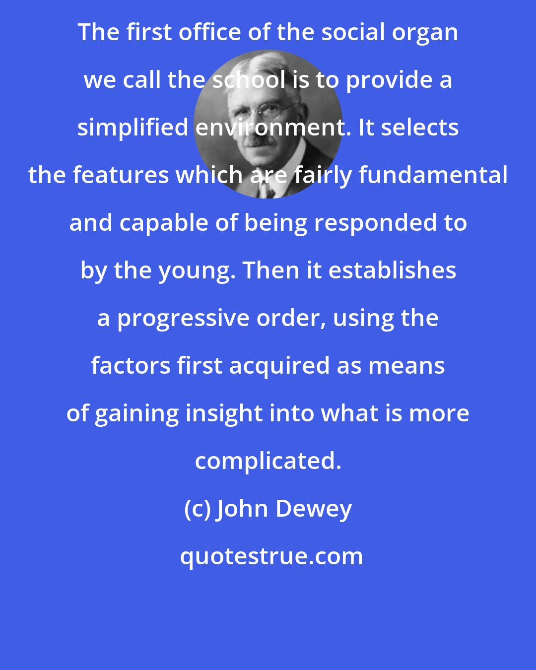 John Dewey: The first office of the social organ we call the school is to provide a simplified environment. It selects the features which are fairly fundamental and capable of being responded to by the young. Then it establishes a progressive order, using the factors first acquired as means of gaining insight into what is more complicated.