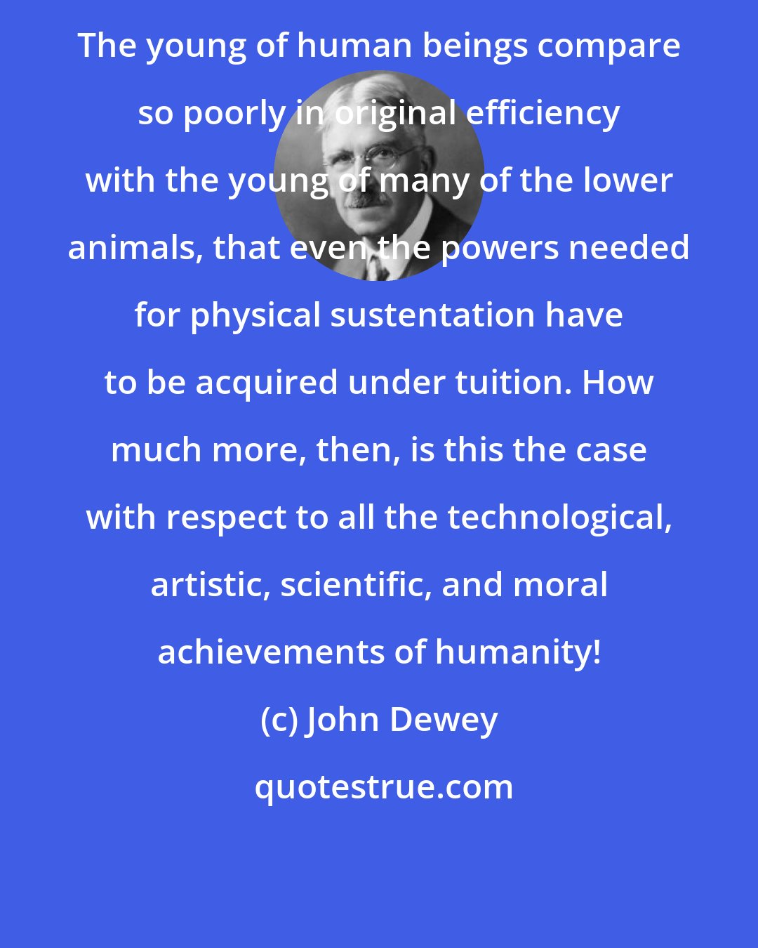 John Dewey: The young of human beings compare so poorly in original efficiency with the young of many of the lower animals, that even the powers needed for physical sustentation have to be acquired under tuition. How much more, then, is this the case with respect to all the technological, artistic, scientific, and moral achievements of humanity!