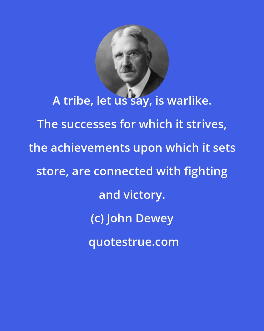 John Dewey: A tribe, let us say, is warlike. The successes for which it strives, the achievements upon which it sets store, are connected with fighting and victory.