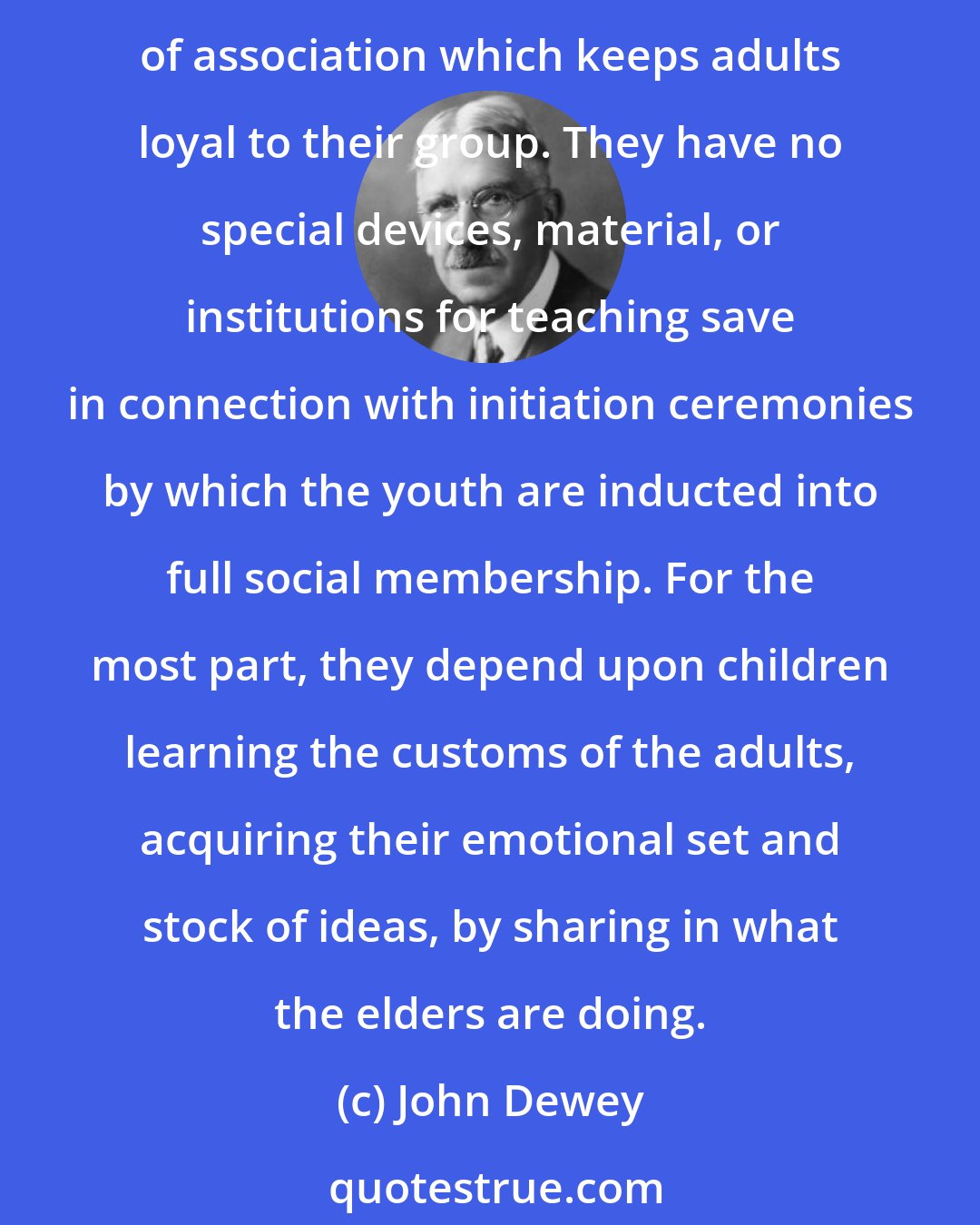 John Dewey: In undeveloped social groups, we find very little formal teaching and training. Savage groups mainly rely for instilling needed dispositions into the young upon the same sort of association which keeps adults loyal to their group. They have no special devices, material, or institutions for teaching save in connection with initiation ceremonies by which the youth are inducted into full social membership. For the most part, they depend upon children learning the customs of the adults, acquiring their emotional set and stock of ideas, by sharing in what the elders are doing.
