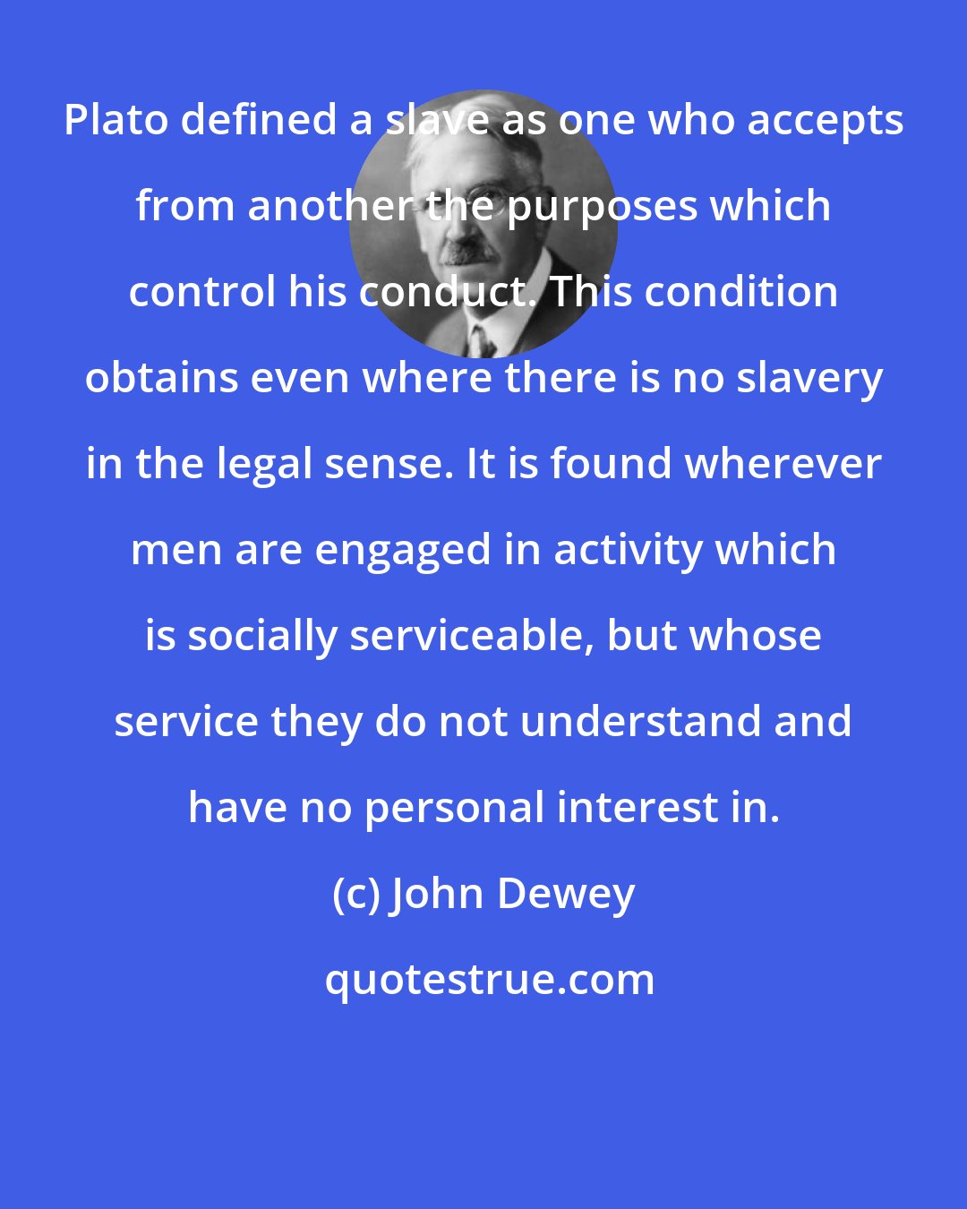 John Dewey: Plato defined a slave as one who accepts from another the purposes which control his conduct. This condition obtains even where there is no slavery in the legal sense. It is found wherever men are engaged in activity which is socially serviceable, but whose service they do not understand and have no personal interest in.
