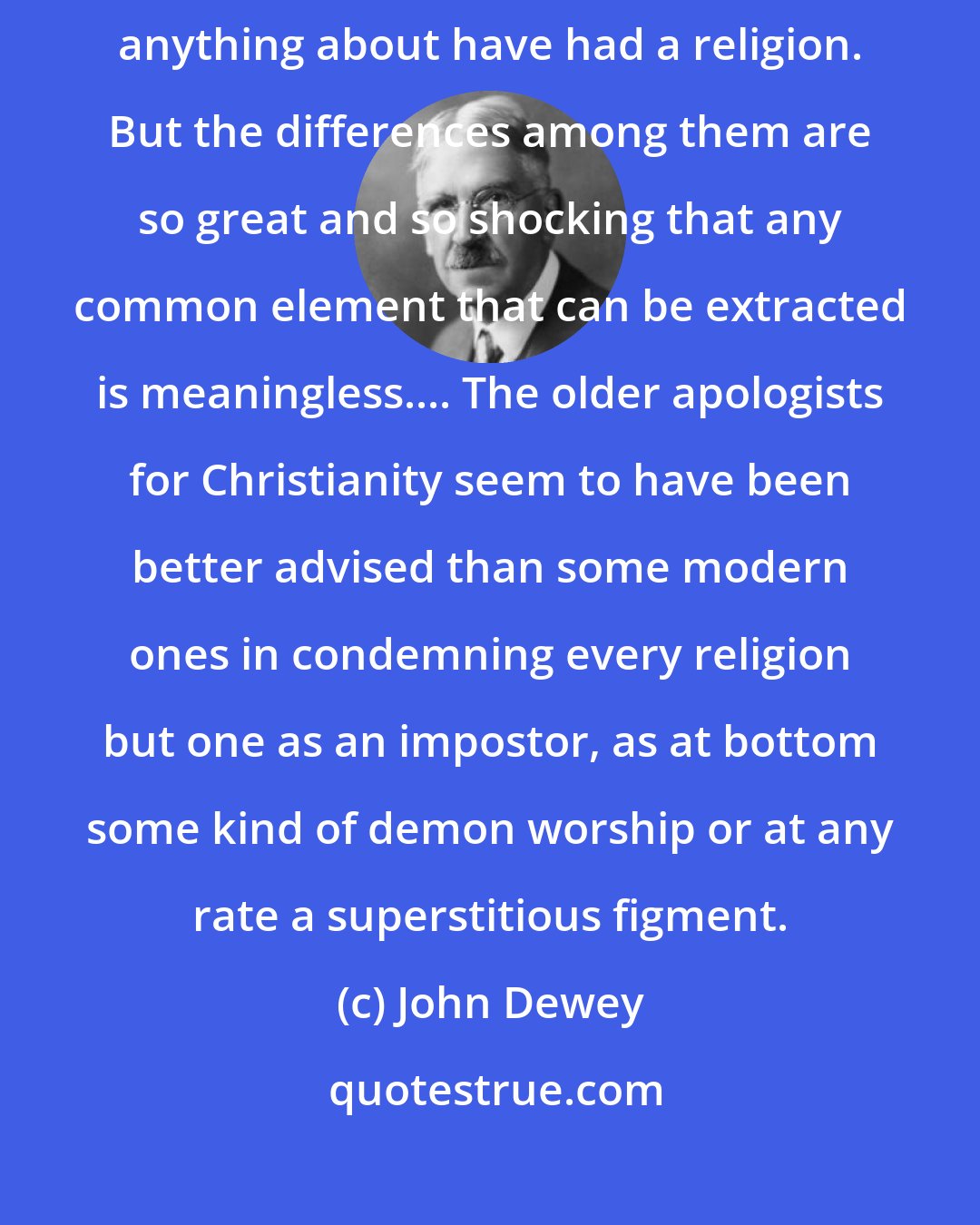 John Dewey: Religions have been universal in the sense that all the people we know anything about have had a religion. But the differences among them are so great and so shocking that any common element that can be extracted is meaningless.... The older apologists for Christianity seem to have been better advised than some modern ones in condemning every religion but one as an impostor, as at bottom some kind of demon worship or at any rate a superstitious figment.