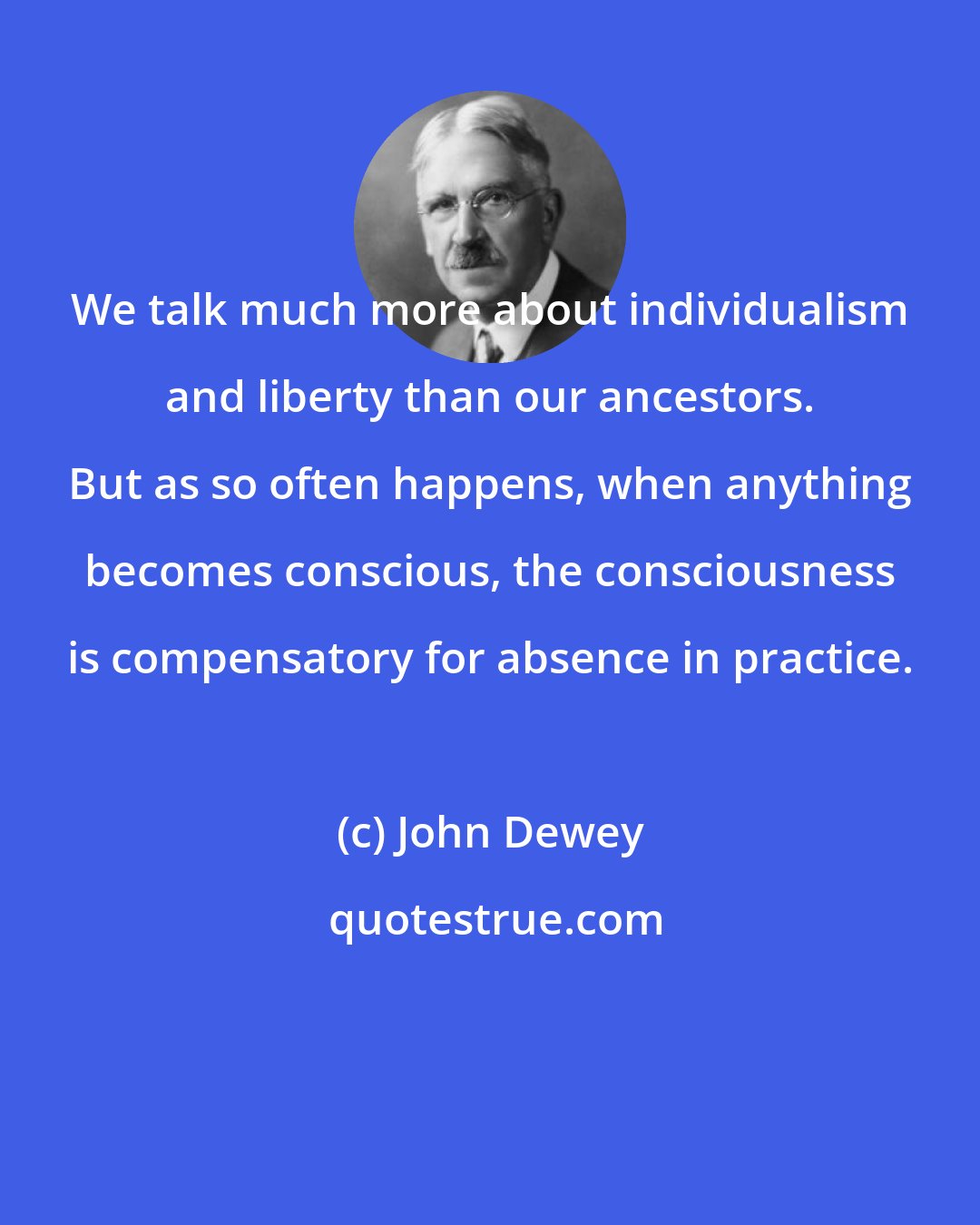 John Dewey: We talk much more about individualism and liberty than our ancestors. But as so often happens, when anything becomes conscious, the consciousness is compensatory for absence in practice.