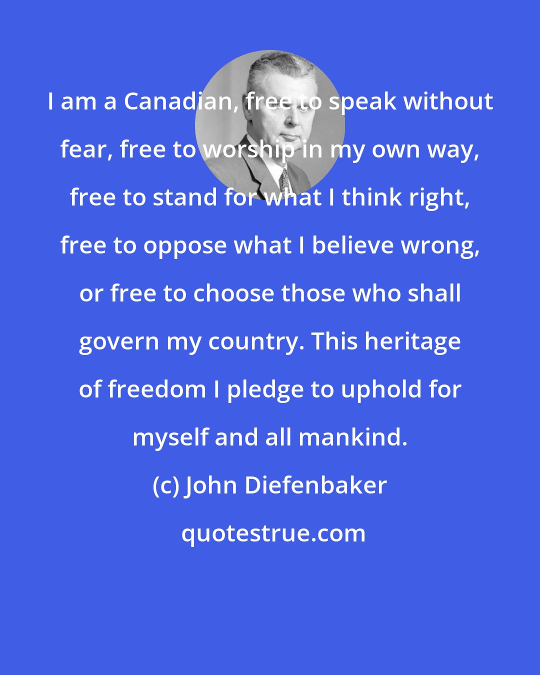 John Diefenbaker: I am a Canadian, free to speak without fear, free to worship in my own way, free to stand for what I think right, free to oppose what I believe wrong, or free to choose those who shall govern my country. This heritage of freedom I pledge to uphold for myself and all mankind.