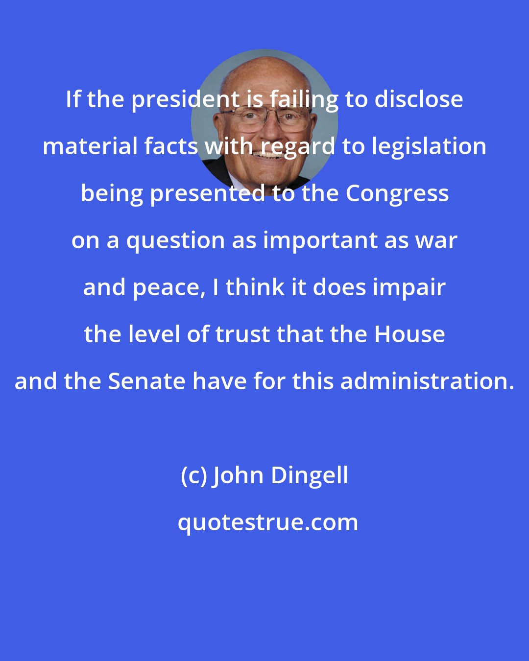 John Dingell: If the president is failing to disclose material facts with regard to legislation being presented to the Congress on a question as important as war and peace, I think it does impair the level of trust that the House and the Senate have for this administration.