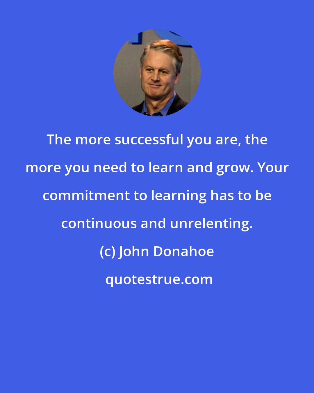 John Donahoe: The more successful you are, the more you need to learn and grow. Your commitment to learning has to be continuous and unrelenting.