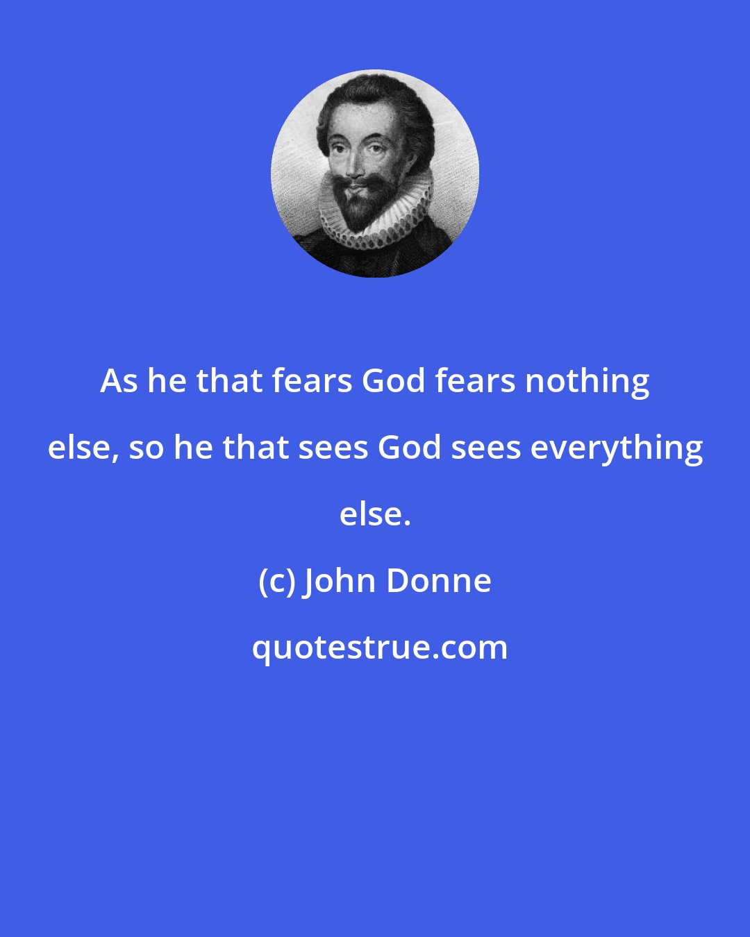 John Donne: As he that fears God fears nothing else, so he that sees God sees everything else.