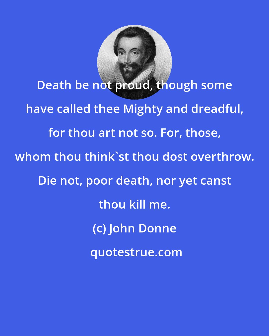 John Donne: Death be not proud, though some have called thee Mighty and dreadful, for thou art not so. For, those, whom thou think'st thou dost overthrow. Die not, poor death, nor yet canst thou kill me.