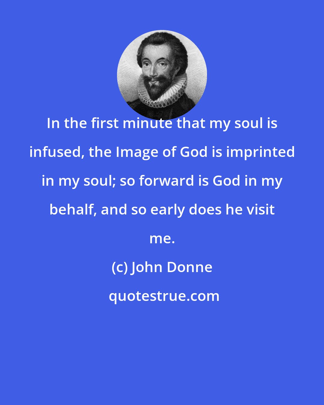 John Donne: In the first minute that my soul is infused, the Image of God is imprinted in my soul; so forward is God in my behalf, and so early does he visit me.