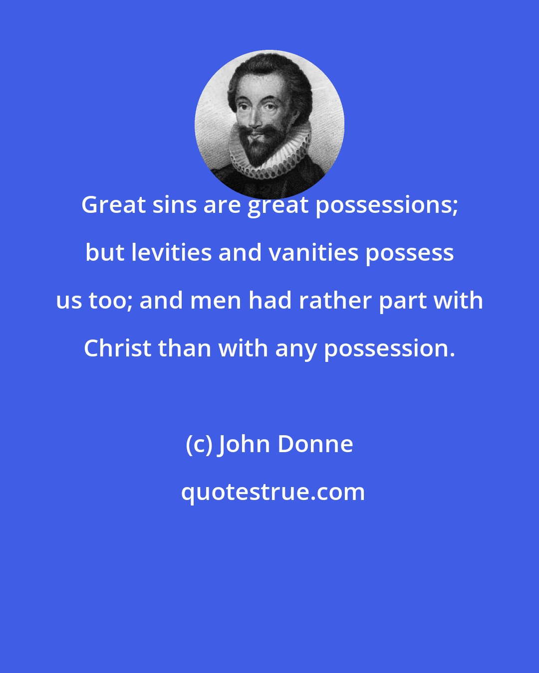 John Donne: Great sins are great possessions; but levities and vanities possess us too; and men had rather part with Christ than with any possession.