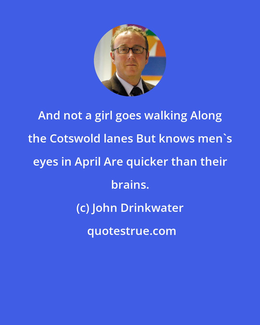 John Drinkwater: And not a girl goes walking Along the Cotswold lanes But knows men's eyes in April Are quicker than their brains.