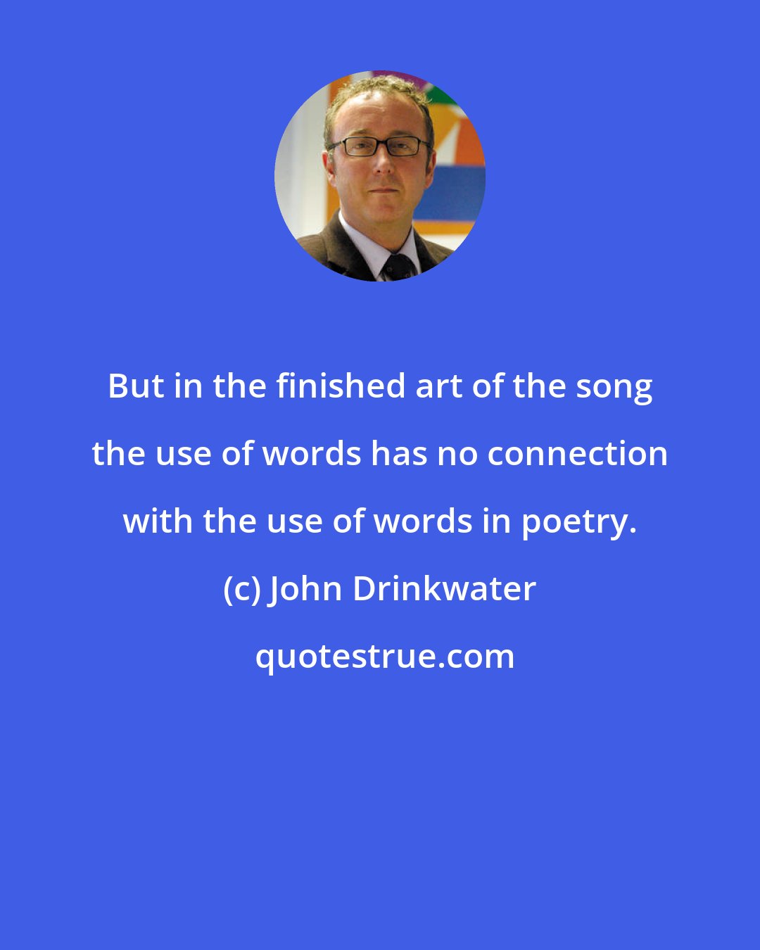 John Drinkwater: But in the finished art of the song the use of words has no connection with the use of words in poetry.